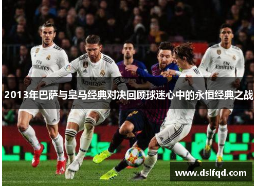 2013年巴萨与皇马经典对决回顾球迷心中的永恒经典之战