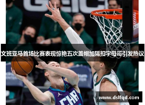 文班亚马首场比赛表现惊艳五次盖帽加隔扣字母哥引发热议